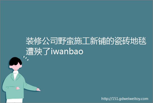 装修公司野蛮施工新铺的瓷砖地毯遭殃了iwanbao